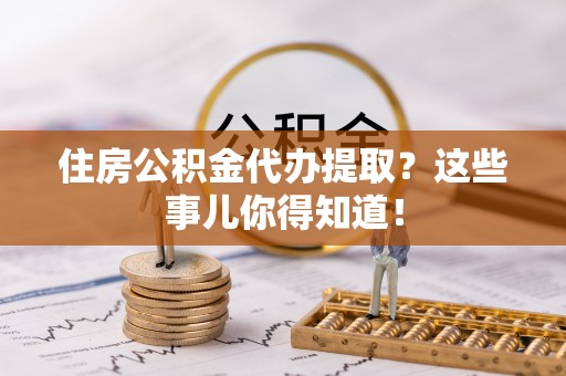 市中区住房公积金代办提取？这些事儿你得知道！