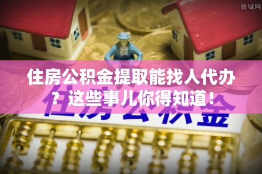 市中区住房公积金提取能找人代办？这些事儿你得知道！