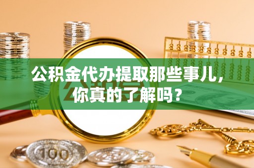 市中区公积金代办提取那些事儿，你真的了解吗？