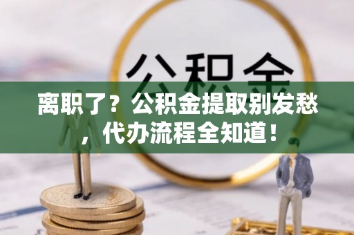 市中区离职了？公积金提取别发愁，代办流程全知道！