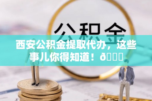 市中区西安公积金提取代办，这些事儿你得知道！😎