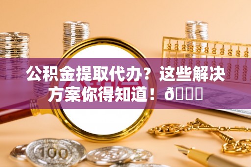 市中区公积金提取代办？这些解决方案你得知道！😎